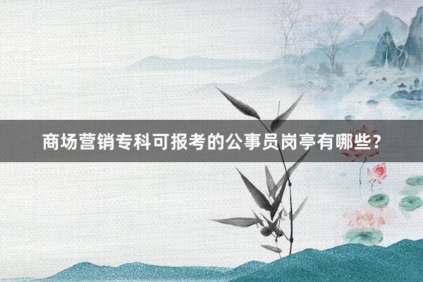 商场营销专科可报考的公事员岗亭有哪些？